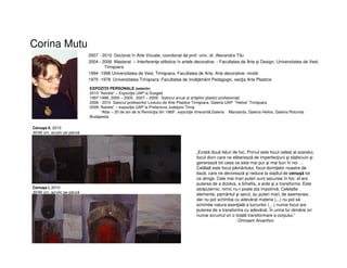 Corina Mutu
2007 - 2010 Doctorat în Arte Vizuale, coordonat de prof. univ. dr. Alexandra Titu
2004 - 2006 Masterat – Interferenţe stilistice în artele decorative - Facultatea de Arte şi Design, Universitatea de Vest,
Timişoara
1994 -1998 Universitatea de Vest, Timişoara, Facultatea de Arte, Arte decorative- modă
1975 -1978 Universitatea Timişoara; Facultatea de Invăţământ Pedagogic, secţia Arte Plastice
EXPOZIŢII PERSONALE (selectiv)
2010 “Astrele” – Expoziţie UAP la Szeged
1997-1998, 2000 – 2005, 2007 – 2009 - Salonul anual al artiştilor plastici profesionişti
2006 - 2010 Salonul profesorilor Liceului de Arte Plastice Timişoara, Galeria UAP “Helios” Timişoara
2009 “Astrele” – expoziţie UAP la Prefectura Judeţului Timiş
“Altar – 20 de ani de la Revoluţia din 1989”, expoziţie itinerantă,Galeria Mansarda, Galeria Helios, Galeria Rotunda
Budapesta
Cenuşa I, 2010
30/90 cm, acrylic pe pânză
Cenuşa II, 2010
30/90 cm, acrylic pe pânză
„Există două feluri de foc. Primul este focul celest al soarelui,
focul divin care ne eliberează de imperfecţiuni şi slabiciuni şi
generează tot ceea ce este mai pur şi mai bun în noi …
Celălalt este focul pământului, focul dorinţelor noastre de
bază, care ne devorează şi reduce la stadiul de cenuşă tot
ce atinge. Cele mai mari puteri sunt ascunse în foc: el are
puterea de a dizolva, a lichefia, a arde şi a transforma. Este
atotputernic; nimic nu-i poate sta impotrivă. Celelalte
elemente, pamântul şi aerul, au puteri mari, de asemenea,
dar nu pot schimba cu adevărat materia (...) nu pot să
schimbe natura esenţială a lucrurilor (…) numai focul are
puterea de a transforma cu adevărat. În urma lui rămâne ori
numai scrumul ori o totală transformare a corpului.”
Omraam Aivanhov
 