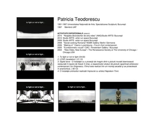 Patricia Teodorescu
1991-1997 Universitatea Naţională de Arte, Specializarea Sculptură, Bucureşti
1997 Membră UAP
ACTIVITATE EXPOZIŢIONALĂ (selectiv)
2010 "Noaptea devoratorilor de arta video" (NAG)Studio ARTE/ Bucureşti
2010 Studio ARTE- artist run space Bucureşti
2009 Studio ARTE -artist run space Bucureşti
2008 "Social cooking Romania"-NGBK Gallery/ Berlin/ Germania
2006 “Making of ” Casino Luxembourg – Forum d’art contemporain
2005 "Eurobarometru vizual"/ CIAC / Amsterdam Gallery / Bucureşti
2004 “New Video, New Europe” / The Renaissance Society at The University of Chicago /
Chicago,USA
1. To fight or not to fight (04:00)
2. LOVE (revelation) ( 01:13)
3. Digital dove - O instalaţie cu o proiecţii de imagini dintr-o pictură murală bisericească
restaurată în layere de frescă în timp, a respectivelor straturi de pictură (apartinad artistulului
contemporan) Ion Grigorescu. Filmul este realizat într-um montaj sacadat şi se proiectează
în anamorfoza. ( 06:13)
4. O instalaţie antirazboi realizată împreună cu artistul Napoleon Tiron.
 