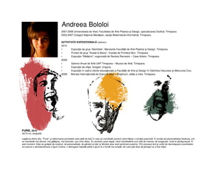 Andreea Bololoi
FURIE, 2010
50/70 cm, serigrafie
Legătura dintre titlu, "Furie", şi deformarea portretelor este dată de felul în care se manifestă oamenii când trăiesc o emoţie puternică. În funcţie de personalitatea fiecăruia, unii
se manifestă mai discret, mai gălăgios, mai dramatic, sau chiar deloc. Eu analizez acea etapă, când manifestările sunt atât de intense, de exagerate, încât te desfigurează. În
acel moment, fiinţa se goleşte de conţinut, de personalitate, de gânduri şi idei, şi rămâne doar acel sentiment puternic. Prin procesul lent şi vizibil de dezintegrare a portretelor
am pacurs o dematerializare a figurii umane, o distrugere treptată până a ajuns la o formă mai simplă, din care poţi doar să ghiceşti ce a fost iniţial.
2007-2009 Universitatea de Vest, Facultatea de Arte Plastice şi Design, specializarea Grafică, Timişoara
2003-2007 Colegiul Naţional Bănăţean, secţia Matematică-Informatică, Timişoara
ACTIVITATE EXPOZIŢIONALĂ (selectiv)
2010
• Expoziţie de grup “Identitate”, Mansarda Facultăţii de Arte Plastice şi Design, Timişoara.
• Proiect de grup “Acasă la Baroc”, finanţat de Primăria Mun. Timişoara.
• Expoziţie “Rădăcini”, organizată de Revista Recreativ – Casa Artelor, Timişoara.
2009:
• Salonul Anual de Artă UAP Timişoara – Muzeul de Artă, Timişoara.
• Expoziţie de afişe, Szeged, Ungaria.
• Expoziţie în cadrul ofertei educaţionale a Facultăţii de Arte şi Design în Odorheiul Secuiesc şi Miercurea Ciuc.
2008: Bienala Internaţională de Gravură Mică – Graphium, ediţia a treia, Timişoara.
 