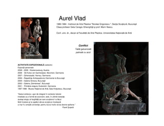 Aurel Vlad
ACTIVITATE EXPOZIŢIONALĂ (selectiv)
Expoziţii personale:
2008 – 2009 - Klosterneuburg, Austria
2008 - G5 Kultur am Gartnerplatz, Munchen, Germania
2007 – Zehenstadel, Hemau, Germania
2006 – Reşedinţa Ambasadorului Germaniei la Bucureşti
2005 – Galeria Simeza, Bucureşti
2002 – Galeria „DeInterese”, Bucureşti
2001 - Primăria oraşului Gutersloh, Germania
1997-1998 - Muzeul Naţional de Artă, Sala Kreţulescu, Bucureşti
“Gestul artistului, uşor de integrat în contextul istoriei
imediate ca o formă de exorcism, este, în ultimă instanţă,
acelaşi elogiu al fargilităţii pe care sculptorul l-a făcut
fără încetare şi la capătul căruia sculptura încetează
a mai fi o simplă convenţie, pentru bunul motiv că ea devine epifanie.”
Pavel Șușară
1980-1984 - Institutul de Arte Plastice "Nicolae Grigorescu ", Secţia Sculptură, Bucureşti
Clasa profesor Geta Caragiu Gheorghiţă şi prof. Marin Iliescu.
Conf. univ. dr., decan al Facultății de Arte Plastice, Universitatea Naţională de Artă
Conflict
Tablă galvanizată
patinată cu acizi
 