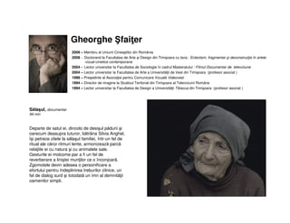 Gheorghe faiţer
2009 – Membru al Uniunii Cineaştilor din România
2008 - Doctorand la Facultatea de Arte şi Design din Timişoara cu teza : Eclectism, fragmentar şi deconstrucţie în artele
vizual-cinetice contemporane
2004 - Lector universitar la Facultatea de Sociologie în cadrul Masteratului : Filmul Documentar de televiziune
2004 – Lector universitar la Facultatea de Arte a Universităţii de Vest din Timişoara (profesor asociat )
1998 – Preşedinte al Asociaţiei pentru Comunicare Vizuală Videovest
1994 – Director de imagine la Studioul Teritorial din Timişoara al Televiziunii Române
1994 – Lector universitar la Facultatea de Design a Universităţii Tibiscus din Timişoara (profesor asociat )
Sălaşul, documentar
94 min
Departe de satul ei, dincolo de desişul pădurii şi
oarecum deasupra tuturor, bătrâna Silvia Anghel,
îşi petrece zilele la sălaşul familiei, într-un fel de
ritual ale căror ritmuri lente, armonizează parcă
relaţiile ei cu natura şi cu animalele sale.
Gesturile ei molcome par a fi un fel de
reverberare a liniştei munţilor ce o înconjoară.
Zgomotele devin adesea o personificare a
efortului pentru îndeplinirea treburilor zilnice, un
fel de dialog surd şi totodată un imn al demnităţii
oamenilor simpli.
 