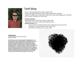 Teofil tiop
• Caleidoscop
• Concept, grafică şi montaj: Teofil Ioan tiop
• Muzică: Ovidiu Iloc
• Animaţia are ca punct de plecare geometria caleidoscopului. Din
punct de vedere tehnic, sistemul catoptric al caleidoscopului are la
bază o prismă de oglinzi la capătul căreia se formează un triunghi ce
se reflectă în el însuşi formând astfel o structură geometrică ce
presupune principiul multiplicării cu ajutorul iluziei optice. Ideia de
geometrie modulară ce se dezvoltă prin multiplicare este folosită în
cadrul acestui film în sensul său metaforic. Aici este vorba despre ideia
de proiecţie iluzorie a sistemelor raţionale în genere care tind să
dezvolte înţelesuri cu caracter universal asupra lumii ce se bazează în
mod exclusiv pe principiul raţiunii. Cu alte cuvinte în film se prezintă o
alegorie a desfăşurării acestor structuri raţionale care proliferând ajung
treptat la forme utopice ce se destramă mai apoi în mod inevitabil.
Formula de maximă funcţionalitate a sistemului este reprezentată
printr-o formă ce aminteşte de configuraţia unui creier uman.
Doctor în cadrul Facultăţii de Arte şi Design Timişoara, 2009
Licenţiat al Facultăţii de tiinte Socio-Umane Oradea, secţia Filosofie, 2003-2004
Licenţiat al Facultăţii de Arte Vizuale Oradea, catedra Arte Vizuale, secţia Pedagogia Artei, 1999–2000
Lector Universitar al Facultăţii de Arte Vizuale Oradea
EXPOZIŢII PERSONALE
“Caleidoscopul Himeric”, Muzeul Ţarii Crișurilor, Oradea, 2003
“ARS dantesca combinatoria”, Oradea, Moara Răsăritului, 2009
EXPOZIŢII DE GRUP (selectiv)
• “No future forever?” Expoziţie de pictură-curator, Oradea, Muzeul Aurel Lazăr, 2010
• “Border(less)”, International Video Art Event, Oradea, 2010
• Concert Wiener Konzerthaus, Viena, Austria 2009
 