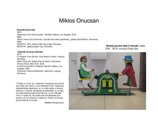 Miklos Onucsan
Expoziţii personale:
2010
„Markings of the working area”, Nicodim Gallery, Los Angeles, SUA.
2009
„What I have to do tomorrow, I should have done yesterday”, galeria planB Berlin, Germania.
2006
OCROTIT -25%, Atelier HAG, Bucureşti, România
NEDATAT, galeria planB, Cluj, România Durata jocului este 2 minute, video,
2’40’’, 2010, muzica Ovidiu Iloc
Expoziţii de grup (selecţie):
2010
O imagine în loc de titlu, Club Electro Putere, Craiova,
România.
Berlin Show #2, Galeria Plan B, Berlin, Germania.
Armory Show, New York, SUA.
A Harmonious Mix of Objects, Nicodim Gallery, Los
Angeles, USA.
Romanian Cultural Resolution, Spinnerei, Leipzig,
Germany.
O fetiţă, un clovn şi o maşinărie mecanică care animă
jocul celor doi. Nimic nu se întâmplă în film, înafară de
repetativitatea balansului, şi, cu toate astea, o anume
tensiune, o dramă, percepute ca potenţiale, nu ca fapt,
se instaurează pe parcursul filmului; nu se întâmplă
nimic în acest joc, dar toate cele neîntâmplate sunt
acolo şi se vor consuma, înafara lui. Pentru că durata
jocului este de 2 minute.
Mădălina Braşoveanu
 