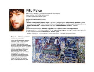 Filip Petcu
"Relicvariu 3 – Memoria unui atrium“
100/50 cm, ulei pe pânză, 2010
Pictura mea nu are pretenția de a șoca
instantaneu, ci de a revela progresiv
coerența vizuală a unor trasee
morfologice și semantice arhetipale,
recuperând elemente din aria spiritualității
formelor transfigurate. Dinspre repertoriul
antic spre cel iconic, în scopul revelării
în câmpul plastic a unor semnificații
tainice intrinseci motivelor alese.
Subiectele redefinesc în chip simbolic
refugii și prilejuri ale reflexiei
introspective. Artistul rămâne în fapt
un refugiat situat în enclava propriilor
sale convingeri și aspirații ideatice.
Mesajul "Să nu ucizi" își regăsește
ecoul în însăși tematica picturii mele.
.
FACULTATEA DE ARTE SI DESIGN, Universitatea de Vest, Timişoara
Master: ICOANĂ - PICTURĂ I RESTAURARE
Licenţă: CONSERVARE- RESTAURARE
ACTIVITATE EXPOZIŢIONALĂ (selectiv)
2010
"Recalling - arhitecture and dynamics of light" - Filip Petcu & Andreea Foanene, Galeria Viranyos, Budapesta, Ungaria
Expoziţie personală "Refugii" - Filip Petcu, Andreea Foanene, Oana Bolog-Bleich, Primăria oraşului Heidelberg, Germania
“Proiecte de ieri şi de azi – Andreea Foanene & Filip Petcu”, Galeria Pygmalion, Casa Artelor, Timişoara.
2009
Instalaţia reciclabilã-happening "EISBERG - CCCC2009", sediul Centrului Cultural Francez din Timisoara
Concept, coordonare şi implementare a acţiunii "The Car - a protest against global warming", instalaţie-happening derulat
în cadrul proiectului internaţional "Hayata Dokun", Bergama, Turcia
"MARELE BALDACHIN" în cadrul expoziţiei "10 mots pour demain“, Festivalul Francophoniei 2009.
 