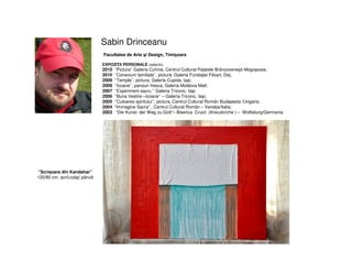Sabin Drinceanu
Facultatea de Arte şi Design, Timişoara
EXPOZIŢII PERSONALE (selectiv)
2010 ‘’Pictura’’ Galeria Cuhnia, Centrul Cultural Palatele Brâncoveneşti Mogoşoaia;
2010 ‘’Conexiuni familiale’’, pictură, Galeria Fundaţiei Filoart, Dej;
2009 ‘’Temple’’, pictura, Galeria Cupola, Iaşi;
2009 ‘’Icoane’’, panouri fresca, Galeria Moldova Mall;
2007 ‘’Experiment sacru ‘’ Galeria Triconc, Iaşi;
2006 ‘’Buna Vestire –Icoane’’ – Galeria Triconc, Iaşi;
2005 ‘’Culoarea spiritului’’, pictura, Centrul Cultural Român Budapesta /Ungaria;
2004 “Immagine Sacra” , Centrul Cultural Român – Veneţia/Italia;
2003 “Die Kunst- der Weg zu Gott“– Biserica Crucii (Kreuzkirche ) – Wolfsburg/Germania
“Scrisoare din Kandahar”
120/80 cm, acril.colaj/ pânză
 