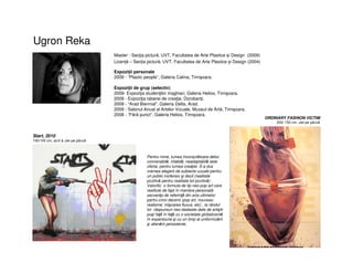 Ugron Reka
Master - Secţia pictură, UVT, Facultatea de Arte Plastice și Design (2009)
Licență – Secția pictură, UVT, Facultatea de Arte Plastice și Design (2004)
Start, 2010
100/105 cm, acril & ulei pe pânză
Expoziţii personale
2009 - “Plastic people”, Galeria Calina, Timişoara.
Expoziţii de grup (selectiv)
2009- Expoziţia studenţilor maghiari, Galeria Helios, Timişoara.
2009 - Expoziţia taberei de creaţie, Dorobanţi.
2009 - “Arad Biennial”, Galeria Delta, Arad.
2009 - Salonul Anual al Artelor Vizuale, Muzeul de Artă, Timişoara.
2008 - ”Fără punct”, Galeria Helios, Timişoara.
ORDINARY FASHION VICTIM
200/ 150 cm, ulei pe pânză
Pentru mine, lumea înconjurătoare deloc
convenabilă, iritabilă, neadaptabilă este
oferta pentru lumea creaţiei. S-a dus
vremea alegerii de subiecte uzuale pentru
un public inofensiv şi docil (realitate
pozitivă pentru realitate tot pozitivă) .
Valorific o formula de tip neo-pop art care
restituie de fapt în maniera personalã
secvenţe de referinţă din arta ultimelor
partru-cinci decenii (pop art, nouveau
realisme, mişcarea fluxus, etc) , la rândul
lor rãspunsuri neo-dadaiste date de artiştii
puşi faţă în faţă cu o societate globalizantă
în expansiune şi cu un timp al uniformizării
şi alienării persistente.
 