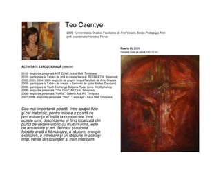 Teo Czentye
Cea mai importantă poartă, între spaţiul fizic
şi cel metafizic, pentru mine e o poartă ce
prin existenţa ei invită la comunicare între
aceste lumi, deschiderea ei fiind localizată din
punct de vedere istoric cu mult în urmă, este
de actualitate şi azi. Tehnica şi culorile
folosite arată o frământare, o căutare, energie
explozivă, o întrebare şi un răspuns în acelaşi
timp, venite din covingeri şi trăiri interioare.
2005 - Universitatea Oradea, Facultatea de Arte Vizuale, Secţia Pedagogia Artei
prof. coordonator Heredea Florian
Poarta III, 2005
Tempera fixată pe pânză,100/110 cm
ACTIVITATE EXPOZIŢIONALĂ (selectiv)
2010 - expoziţie personală ART ZONE, Iulius Mall ,Timisoara
2010 - participare la Tabăra de artă si creaţie literară- RECREATIV, iştarovăţ
2002, 2003, 2004, 2005- expozitii de grup in timpul Facultatii de Arte, Oradea
2006 - participare la Tabăra de creaţie a Centrului de ajutor Maltez Dorobanţi
2006 - participare la Youth Exchange Bulgaria-Ruse, tema- Art Workshop
2006 - expoziţie personală :"The Door", Art Club, Timişoara
2006 - expoziţie personală:"PoArta", Galeria Axa Art, Timişoara
2007,2008 - expozitie personală: "Red", "Teo's age"- Iulius Mall,Timişoara
 