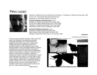 Petru Lucaci
Absolvent cu diplomă de merit al Institutului de Arte Plastice “ N. Grigorescu”, secţia Pictură, Bucureşti, 1982
Conf.Univ.Dr. Universitatea Naţională de Arte Bucureşti
Preşedinte Uniunea Artiştilor Plastici din România
EXPOZIŢII PERSONALE INTERNAŢIONALE (selectiv)
Clarobscur II, Galeria Paul Amarica, Paris, Franta, 2008
Et nous seron collage, Galeria Nicaise, Paris, Franta, 2008
Clarobscur I, Institutul Cultural Roman Paris, Franta, 2007
NoctumbresII, Galeria de Arta Phalsbourg, Franta, 2006
EXPOZIŢII PERSONALE NAŢIONALE (selectiv)
Noctumbre II, Galeria Occident, Bucureşti, 2003
Night shadows, Galeria Assamblage, Bucuresti, 2003
Alb/Negru, Galeria ArTei-Clubul Hanul cu Tei, România, 2002
Clarobscur
Print digital pe pânză, 82/100 cm
În seria sa cea mai recentă, Clarobscur, Petru Lucaci trece
pragul unei descătușări mai apropiate de greutatea
emoțională precedentă, printr-o experimentare mai
detașată a laturii puternic expresive a „mareei negre”.
Colajele sale făcute din fragmente de pictură, din
gestualisme grafice și clișee fotografice în alb și negru,
transpuse digital, evocă o senzualitate regăsită și o plăcere
deosebită pentru compoziția dramatică în contrapunct.
Posturile provocatoare ale nudurilor feminine fragmentate,
pictate cu tușe de negru, în maniera lui Yves Klein, pun în
valoare un melanj straniu de atracție și repulsie, de
expresionism sumbru și de hedonism autosuficient. O dulce
incitare senzuală își dă mâna cu un rest de mister, a cărui
latură neliniștită vorbește despre și se adresează propriilor
noastre angoase. Această lume a contrastelor, greoaie și
poetice în același timp, nu este un simplu exercițiu virtuos
de limbaj vizual, nu este nici o demonstrație pură de
semiotică vizuală în jurul a ceea ce clarul și obscurul pot
oferi într-o cheie vizuală ultramodernă.
Magda Cârneci
 