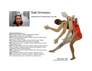 Gabi Drinceanu
Academia de Artă ’’George Enescu” Iaşi, 1991
EXPOZIŢII PERSONALE (selectiv)
2010 “Sculptura” Galeria Cuhnia, Palatele Brâncoveneşti,
Mogoşoaia/Bucureşti (curator Doina Mandru)
2010 “Conexiuni familiale”, sculptura, Galeria Fundatiei “FiloArt” Dej/Cluj
(critic de artă Negoita Laptoiu)
2010 “Ingerul şi Timpul”, sculptura, Centrul Artelor Vizuale - Galeria
Caminul Artei parter Bucureşti (critic de artş Luiza Barcan)
2009 ‘’Îngerii din jurul meu’’, sculptură şi grafică, Galeria Dana, Iaşi (critic
de artă Valentin Ciuca)
2009 ‘’Ochi-Mână-Aripă-Simbol-OM’’ sculptură, Galeria Fundatiei ‘’German
Sanchez Ruiperez’’ Salamanca, Spania (critic de artă Rafael Cid Tapia,
Presedintele Criticilor de artă din Spania)
2008 “Transferuri Înscenate” sculptură, Galeria “Artis” Bucureşti (critic de
artă Alexandra Titu)
2007 “Arhetipale” sculptură şi desen, Galeriile “Lăpuşneanu” Iaşi
2006 “Îngeri şi Oameni” sculptură, foto-acţiune - Galeria Cupola, Iaşi
(critici de artă Alexandra Titu, Constantin Prut, Valentin Ciuca)
Înger păzitor, 2009
0,83/0,52/0,30 cm, lemn, metal
 