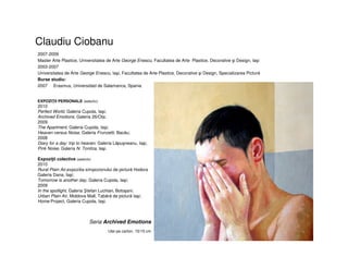 Claudiu Ciobanu
2007-2009
Master Arte Plastice, Universitatea de Arte George Enescu, Facultatea de Arte Plastice, Decorative şi Design, Iaşi
2003-2007
Universitatea de Arte George Enescu, Iaşi, Facultatea de Arte Plastice, Decorative şi Design, Specializarea Pictură
Burse studiu:
2007 Erasmus, Universidad de Salamanca, Spania
EXPOZIŢII PERSONALE (selectiv)
2010
Perfect World, Galeria Cupola, Iaşi;
Archived Emotions, Galeria 26/Ota;
2009
The Apartment, Galeria Cupola, Iaşi;
Heaven versus Noise, Galeria Frunzetti, Bacău;
2008
Diary for a day: trip to heaven, Galeria Lăpuşneanu, Iaşi;
Pink Noise, Galeria N. Tonitza, Iaşi.
Expoziţii colective (selectiv)
2010
Rural Plain Air,expozitia simpozionului de pictură Hodora
Galeria Dana, Iaşi;
Tomorrow is another day, Galeria Cupola, Iaşi;
2009
In the spotlight, Galeria tefan Luchian, Botoşani;
Urban Plain Air, Moldova Mall, Tabără de pictură Iaşi;
Home Project, Galeria Cupola, Iaşi.
Seria Archived Emotions
Ulei pe carton, 15/15 cm
 