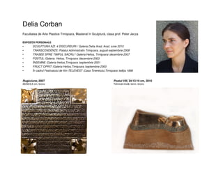 Delia Corban
Facultatea de Arte Plastice Timişoara, Masterat în Sculptură, clasa prof. Peter Jecza
EXPOZIŢII PERSONALE
• SCULPTURA AZI. 4 DISCURSURI / Galeria Delta Arad, Arad, iunie 2010
• TRANSCENDENŢE /Palatul Administrativ Timişoara, august-septembrie 2008
• TRASEE SPRE TIMPUL SACRU / Galeria Helios, Timişoara/ decembrie 2007
• POSTUL /Galeria Helios, Timişoara /decembrie 2003
• ÎNSEMNE /Galeria Helios,Timişoara /septembrie 2001
• FRUCT OPRIT /Galeria Helios,Timişoara /septembrie 2000
• În cadrul Festivalului de film TELEVEST /Casa Tineretului,Timişoara /ediţia 1998
Postul VIII, 34/13/19 cm, 2010
Tehnică mixtă: lemn, bronz
Rugăciune, 2007
30/30/3,5 cm, bronz
 