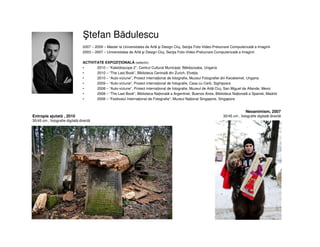 tefan Bădulescu
2007 – 2009 – Master la Universitatea de Artă şi Design Cluj, Secţia Foto-Video-Prelucrare Computerizată a Imaginii
2003 – 2007 – Universitatea de Artă şi Design Cluj, Secţia Foto-Video-Prelucrare Computerizată a Imaginii
ACTIVITATE EXPOZIŢIONALĂ (selectiv)
• 2010 – “Kaleidoscope 2”, Centrul Cultural Municipal, Békéscsaba, Ungaria
• 2010 – “The Last Book”, Biblioteca Centrală din Zurich, Elveția
• 2010 – “Auto-viziune”, Proiect internațional de fotografie, Muzeul Fotografiei din Kecskemet, Ungaria
• 2009 – “Auto-viziune”, Proiect internațional de fotografie, Casa cu Cerb, Sighișoara
• 2008 – “Auto-viziune”, Proiect internațional de fotografie, Muzeul de Artă Cluj, San Miguel de Allende, Mexic
• 2008 – “The Last Book”, Biblioteca Națională a Argentinei, Buenos Aires, Biblioteca Națională a Spaniei, Madrid
• 2008 – “Festivalul Internațional de Fotografie”, Muzeul Național Singapore, Singapore
Neoanimism, 2007
30/45 cm , fotografie digitală directăEntropie ajutată , 2010
30/45 cm , fotografie digitală directă
 