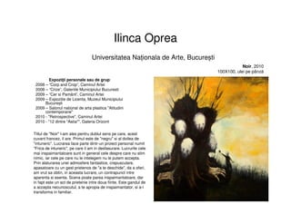 Ilinca Oprea
Expoziţii personale sau de grup:
2008 – “Corp and Crop”, Caminul Artei
2008 – “Crize”, Galeriile Municipiului Bucuresti
2009 – “Cer si Pamânt”, Caminul Artei
2009 – Expozitie de Licenta, Muzeul Municipiului
București
2009 – Salonul national de arta plastica "Atitudini
contemporane"
2010 - "Retrospective", Caminul Artei
2010 - "12 dintre "Astia"", Galeria Orizont
Universitatea Naționala de Arte, București
Noir, 2010
100X100, ulei pe pânză
Titlul de "Noir" l-am ales pentru dublul sens pe care, acest
cuvant francez, il are. Primul este de "negru" si al doilea de
"intuneric". Lucrarea face parte dintr-un proiect personal numit
"Frica de intuneric", pe care il am in desfasurare. Lucrurile cele
mai inspaimantatoare sunt in general cele despre care nu stim
nimic, iar cele pe care nu le intelegem nu le putem accepta.
Prin alaturarea unei admosfere fantastice, crepusculare,
apasatoare cu un gest prietenos de "a te deschide", da a oferi,
am vrut sa obtin, in aceasta lucrare, un contrapunct intre
aparenta si esenta. Scena poate parea inspaimantatoare, dar
in fapt este un act de prietenie intre doua fiinte. Este gandul de
a accepta necunoscutul, a te apropia de inspaimantator, si a-l
transforma in familiar.
 