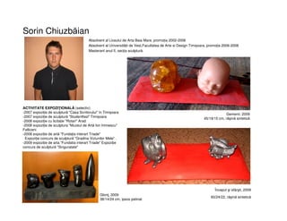 Sorin Chiuzbăian
Absolvent al Liceului de Arta Baia Mare, promoția 2002-2006
Absolvent al Universității de Vest,Facultatea de Arte si Design Timișoara, promoția 2006-2008
Masterant anul II, secția sculptură.
ACTIVITATE EXPOZIŢIONALĂ (selectiv):
-2007 expoziție de sculptură "Casa Scriitorului" în Timișoara
-2007 expoziție de sculptură "Studentfest" Timișoara
-2008 expoziție cu licitație "Rotari" Arad
-2008 expoziție de sculptura "Muzeul de Artă Ion Irimiescu"
Falticeni
-2008 expoziție de artă "Fundația interart Triade"
Expoziție concurs de sculptură "Gradina Viziunilor Mele" .
-2009 expoziție de arta "Fundatia interart Triade" Expoziție
concurs de sculptură "Singuratate"
Gemenii, 2009
45/19/15 cm, răşină sintetică
Început şi sfârşit, 2009
60/24/22, răşină sintetică
Glonţ, 2009
38/14/24 cm, ipsos patinat
 
