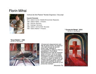 Florin Mihai
• „Consecvent ataşamentului său
faţă de gesta eroică, de tragismul
unei vieţi marcate de semnul
puterii virile, idealiste şi
incompatibile cu idilicul şi chiar cu
paradisiacul, Florin Mihai
abordează tema atât de suspectă
astăzi a Eroului, cel ce îşi joacă
destinul şi prin care comunităţile
niciodată în echilibru şi pacificate
ale lumii şi-l joacă la rândul lor, pe
creasta îngustă şi aspră, riscantă
şi pasionant asaltată de abisuri,
dintre valorizările idealurilor şi sub
presiunea violenţei.”
• Alexandra Titu
•
Institutul de Arte Plastice" Nicolae Grigorescu“, Bucureşti
Expozitii Personale:
2010 - Galeria" Cuhnia", Palatele Brîncovenești, Mogoșoaia;
1995 - Galeria" Hellios" , Timișoara;
1991 - Karlruhe, Germania;
1991 - Esslingen, Germania;
1988 - Galeria " Caminul Artei", București;
1984 - Galeria "Bastion", Timișoara.
"Eroul Relativ“, 1995
100/ 80 cm, ulei pe pânză
" Crucea de Sânge“, 2010
100/ 80 cm, ulei pe pânză
 