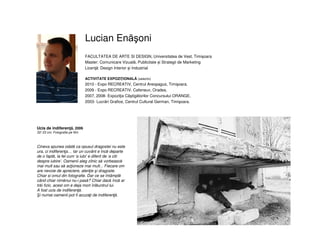 Lucian Enăşoni
Ucis de indiferenţă, 2006
32/ 23 cm, Fotografie pe film
Cineva spunea odată ca opusul dragostei nu este
ura, ci indiferenţa… Iar un cuvânt e încă departe
de o faptă, la fel cum ‘a iubi’ e diferit de ‘a citi
despre iubire’. Oamenii aleg zilnic să vorbească
mai mult sau să acţioneze mai mult... Fiecare om
are nevoie de apreciere, atenţie şi dragoste.
Chiar si omul din fotografie. Dar ce se întâmplă
când chiar nimănui nu-i pasă? Chiar dacă încă ar
trăi fizic, acest om e deja mort înlăuntrul lui.
A fost ucis de indiferenţă.
i numai oamenii pot fi acuzaţi de indiferenţă.
FACULTATEA DE ARTE SI DESIGN, Universitatea de Vest, Timişoara
Master: Comunicare Vizuală, Publicitate și Strategii de Marketing
Licenţă: Design Interior și Industrial
ACTIVITATE EXPOZIŢIONALĂ (selectiv)
2010 - Expo RECREATIV, Centrul Areopagus, Timişoara.
2009 - Expo RECREATIV, Cafeneux, Oradea.
2007, 2008- Expoziţia Câştigătorilor Concursului ORANGE.
2003- Lucrări Grafice, Centrul Cultural German, Timişoara.
 