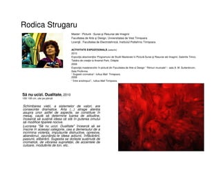 Rodica Strugaru
• Schimbarea vieții, a sistemelor de valori, are
consecințe dramatice. Arta (...) atrage atenția
asupra unor astfel de aspecte, se constituie în
mesaj, caută să determine luarea de atitudine,
încearcă să susțină ideea că stă în puterea omului
să modifice tiparele nocive.
• Lucrarea "Să nu ucizi. Dualitate" încearcă să se
înscrie în aceeași categorie, cea a demersului de a
incrimina violența, impulsurile distructive, opresive,
abandonul, opunându-le ideea acțiunii, înflăcărării,
pasiunii, eliberării. Sugestia se dorește susținută de
cromatică, de vibrarea suprafeței, de accentele de
culoare, modulările de ton, etc.
Master : Pictură - Surse şi Resurse ale Imaginii
Facultatea de Arte și Design, Universitatea de Vest Timișoara
Licenţă : Facultatea de Electrotehnică, Institutul Politehnic Timișoara
ACTIVITATE EXPOZIŢIONALĂ (selectiv)
2010
Expoziţia absolvenţilor Programului de Studii Masterale în Pictură-Surse şi Resurse ale Imaginii, Galeriile Timco.
Tabăra de creaţie la Arsenal-Park, Orăştie.
2009
Expoziţia masteranzilor în pictură din Facultatea de Arte si Design “ Ritmuri muzicale”– sala A. M. Guttenbrunn,
Sala ProArmia.
“ Sugestii cromatice”- Iullius Mall Timişoara.
2008
“ Între anotimpuri”, Iullius Mall Timișoara.
Să nu ucizi. Dualitate, 2010
100/ 100 cm, ulei pe pânză
 
