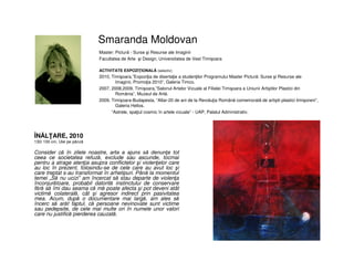 Smaranda Moldovan
• ÎNĂLŢARE, 2010
• 130/ 100 cm, Ulei pe pânză
• Consider că în zilele noastre, arta a ajuns să denunţe tot
ceea ce societatea refuză, exclude sau ascunde, tocmai
pentru a atrage atenţia asupra conflictelor şi violenţelor care
au loc în prezent, folosindu-se de cele care au avut loc şi
care treptat s-au transformat în arhetipuri. Până la momentul
temei „Să nu ucizi” am încercat să stau departe de violenţa
înconjurătoare, probabil datorită instinctului de conservare
fără să îmi dau seama că mă poate afecta şi pot deveni atât
victimă colaterală, cât şi agresor indirect prin pasivitatea
mea. Acum, după o documentare mai largă, am ales să
încerc să arăt faptul, că persoane nevinovate sunt victime
sau pedepsite, de cele mai multe ori în numele unor valori
care nu justifică pierderea cauzată.
Master: Pictură - Surse şi Resurse ale Imaginii
Facultatea de Arte şi Design, Universitatea de Vest Timișoara
ACTIVITATE EXPOZIŢIONALĂ (selectiv)
2010, Timişoara,”Expoziţia de disertaţie a studenţilor Programului Master Pictură: Surse şi Resurse ale
Imaginii, Promoţia 2010”, Galeria Timco.
2007, 2008,2009, Timişoara,”Salonul Artelor Vizuale al Filialei Timişoara a Uniunii Artiştilor Plastici din
România”, Muzeul de Artă.
2009, Timişoara-Budapesta, ”Altar-20 de ani de la Revoluţia Română comemorată de artiştii plastici timişoreni”,
Galeria Helios.
”Astrele, spaţiul cosmic în artele vizuale” - UAP, Palatul Administrativ.
 