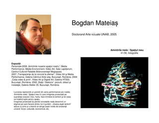 Bogdan Mateiaș
Doctorand Arte vizuale UNAB, 2005
Expoziții:
Personale:2008 „Amintirile noastre spaţiul nostru”, Media
Performance, Media Environment, Video Art, Sala Lapidarium,
Centrul Cultural Palatele Brâncoveneşti Mogoşoaia.
2007 „Transparenţe de la concret la efemer”, Video Art şi Media
Performance, Galeria Căminul Artei etaj, Bucureşti, România. 2004
„Colaj video & print”, Video Art şi Digital Art, Galeria HT003,
Bucureşti, România. 2002 „Staţii / Stations”, pictură, obiect şi
instalaţie, Galeria Atelier 35, Bucureşti, România.
Amintirile mele / Spațiul meu
41/30, fotografie
Lucrarea reprezintă un portret din seria performance-ului media
Amintirile mele / Spaţiul meu în care imaginea proiectată pe
suprafaţa corpului meu, harta, face trimitere la teritorii şi tot ceea
ce implică lupta pentru spaţiu.
Imaginea proiectată îşi pierde conotaţiile reale devenind un
stigmat pe care fiecare dintre noi il purtăm. „Goana după teritorii”
aduce cu sine şi o dramă ce atinge toate nivele de existenţă
umană: fizică, culturală, economică, etc.
 