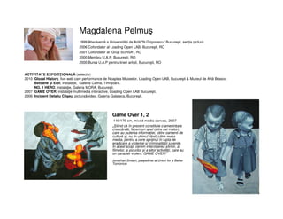 Magdalena Pelmuş
• Game Over 1, 2
• 140/170 cm, mixed media canvas, 2007
• „Știind că în prezent constituie o amenințare
crescândă, facem un apel către cei maturi,
care au puterea informației, către oamenii de
cultură și, nu în ultimul rând, către mass
media, pentru a cere sprijinul în lupta de
eradicare a violenței și criminalității juvenile.
În acest scop, cerem interzicerea știrilor, a
filmelor, a jocurilor și a altor activități, care au
un caracter violent. GAME OVER!”
•
Jonathan Smash, președinte al Union for a Better
Tomorrow
1999 Absolventă a Universităţii de Artă "N.Grigorescu" Bucureşti, secţia pictură
2006 Cofondator al Loading Open LAB, Bucureşti, RO
2001 Cofondator al “Grup SURSA", RO
2000 Membru U.A.P. Bucureşti, RO
2000 Bursa U.A.P pentru tineri artişti, Bucureşti, RO
ACTIVITATE EXPOZIŢIONALĂ (selectiv)
2010 Glocal History, live web cam performance de Noaptea Muzeelor, Loading Open LAB, Bucureşti & Muzeul de Artă Brasov.
Betoane şi Eroi, instalaţie, Galeria Calina, Timişoara.
NO. 1 HERO, instalaţie, Galeria MORA, Bucureşti.
2007 GAME OVER, instalaţie multimedia interactive, Loading Open LAB Bucureşti.
2006 Incident Detaliu Clişeu, pictura&video, Galeria Galateca, Bucureşti.
 