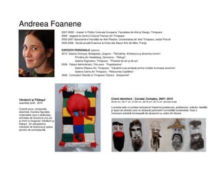 Andreea Foanene
2007-2009 – master în Politici Culturale Europene, Facultatea de Arte şi Design, Timişoara
2008 - stagiară la Centrul Cultural Francez din Timişoara
2003-2007 absolventă a Facultății de Arte Plastice, Universitatea de Vest Timişoara, secția Pictură
2005-2006 - Bursă anuală Erasmus la Ecole des Beaux Arts de Metz, Franţa
EXPOZIŢII PERSONALE (selectiv)
2010 Galeria Viranyos, Budapesta, Ungaria – "ReCalling- Arhitectura şi dinamica luminii“.
• Primăria din Heidelberg, Germania – "Refugii“.
• Galeria Pygmalion, Timişoara - "Proiecte de ieri şi de azi“.
2009 Palatul Administrativ, Timi.oara - "Pupettissima“.
Galeria Olteanu Art, Timişoara - "Căutând-o pe prințesă printre multele frumoase anonime“.
Galeria Calina din Timişoara - "Relocuirea Copilăriei“.
2008 Consulatul Olandei la Timişoara "Dansul - Autoportret“.
Crimă identitară : Cocalar Complex, 2007- 2010
45/25 cm, 35/17 cm, 21/55 cm, 35/18 cm, 35/14 cm ,tehnică mixtă
Lucrarea este un protest caricatural împotriva grotescului, grobianului, urâtului, falsității
şi lipsei de direcție care ne dictează parametrii normalității existențiale. Este o
încercare artistică-homeopată de dezacord cu urâtul din fiecare.
Vânătorii şi Fildeşul
asamblaj textil, 2010
Culorile pure, compoziția
deschisă, maniera figurației,
materialele care o alcătuiesc,
amintesc de structura unui joc
și trimit la imaginea ʽVânătorii şi
fildeșulʼ, din perspectiva
industriei de braconaj și optica
pionilor de contrabandă.
 