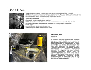 Sorin Oncu
• STILL LIFE, 2010
• Instalaţie
• În instalația “Still Life” tradiționalele elemente
ale unei naturi statice sunt înlocuite cu
elementele unei bombe cu dispersie, acestea
fiind bombe care se fragmentează și conțin
submuniție sau bombe de dimensiuni mici
care sunt dispersate pe suprafețe mari.
Conform organizațiilor umanitare Handicap
International și Amnesty International
bombele cu dispersie nu sunt eficiente
împotriva obiectivelor militare, 95% din
victimele bombelor fiind civilii. Chiar și după
încheierea conflictului militar bombele rămase
frecvent neexplodate provoacă decese,
afectând negativ pe o perioadă lungă de timp
eforturile de restabilire a păcii.
2008 Master Politici Culturale Europene, Facultatea de Arte, Universitatea de Vest, Timişoara
2006 Master- Surse şi resurse ale imaginii în pictura contemporană, Facultatea de Arte, Universitatea de Vest
2004 Specializarea Pictură, Facultatea de Arte, Universitatea de Vest
ACTIVITATE EXPOZIŢIONALĂ (selectiv)
2009 Expozant Calina, Timişoara, Expoziţie personală.
2008 Curator în cadrul expoziţiei „Metamorfoze”, prima expoziţie a proiectului franco-român „Carte Blanche”.
2007 „Utopii contemporane” Galeria Mansarda Facultatea de Arte Timişoara, Galeria UNA Bucureşti.
Expoziţii de grup:
2004 (Noima) Muzeul de Arte Arad Expoziţie de grup.
2004 (Noima) Muzeul de Arte Timişoara Expoziţie de grup.
 