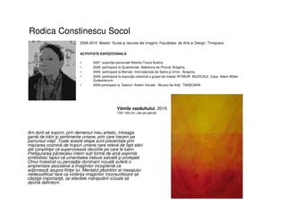 Rodica Constinescu Socol
• Am dorit să exprim, prin demersul meu artistic, întreaga
gamă de trăiri şi sentimente umane, prin care trecem pe
parcursul vieţii. Toate aceste etape sunt prezentate prin
mişcarea cosmică de trupuri umane care relevă de fapt stări
ale conştiinţei ce supervizează deciziile pe care le luăm.
Prefigurarea pântecelui intern sub formă de arcă exprimă
simbolistic faptul că umanitatea trebuie salvată şi protejată.
Omul înzestrat cu percepţie dominant vizuală suferă o
amprentare asociativă a imaginilor incoştientă ce
acţionează asupra fiinţei lui. Mentalul păstrător al mesajului
nedecodificat face ca violenţa imaginilor înconjurătoare să
câştige importanţă, iar efectele manipulării vizuale să
devină definitorii.
2008-2010 Master “Surse şi resurse ale imaginii, Facultatea de Arte şi Design, Timişoara.
ACTIVITATE EXPOZIŢIONALĂ
• 2007 expoziţie personală Atlantis-Tracia Austria.
• 2008 participare la Quadrienala Balkanica de Pictură, Bulgaria.
• 2009 participare la Bienala Internaţionala de Satira şi Umor, Bulgaria.
• 2009 participare la expoziţia colectivă a grupei de master RITMURI MUZICALE, Casa Adam Müller
Gutteenbrunn.
• 2009 participare la Salonul Artelor Vizuale Muzeul de Artă, TIMI OARA
Vămile vazduhului, 2010
150/ 100 cm, ulei pe pânză
 