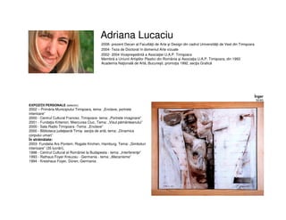 Adriana Lucaciu
• 2008- prezent Decan al Facultăţii de Arte şi Design din cadrul Universităţii de Vest din Timişoara
• 2004- Teza de Doctorat în domeniul Arte vizuale
• 2002- 2004 Vicepreşedintă a Asociaţiei U.A.P. Timişoara
Membră a Uniunii Artiştilor Plastici din România şi Asociaţia U.A.P. Timişoara, din 1993
Academia Naţională de Artă, Bucureşti, promoţia 1992, secţia Grafică
EXPOZIŢII PERSONALE (selectiv)
2002 – Primăria Municipiului Timişoara, tema: „Enclave, portrete
interioare”
2000 - Centrul Cultural Francez, Timişoara- tema: „Portrete imaginare"
2001 - Fundaţia Kriterion, Miercurea Ciuc, Tema: „Visul pământeanului”
2000 - Sala Radio Timişoara -Tema: „Enclave”
2000 - Biblioteca judeţeană Timiş- secţia de artă, tema: „Dinamica
corpului uman”
În străinătate:
2003- Fundatia Ars Pontem, Rogate Kirchen, Hamburg. Tema: „Simboluri
interioare” (35 lucrări),
1998 - Centrul Cultural al României la Budapesta - tema: „Interferenţe”
1993 - Rathaus Foyer Kreuzau - Germania - tema: „Mecanisme”
1994 - Kreishaus Foyer, Düren, Germania
Înger
50/60
 