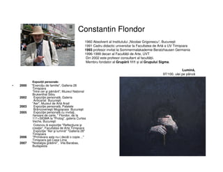 Constantin Flondor
Expoziții personale:
• 2000 "Exerciţiu de familie", Galleria 28
Timişoara
“Între cer şi pământ", Muzeul Național
Brukenthal Sibiu
2002 Expoziţie personală, Galeria
Anticariat Bucureşti
"Aer", Muzeul de Artă Arad
2003 Expoziţie personală, Palatele
Brâncoveneşti Mogoşoaia Bucureşti
2005 Expoziţie personală cu invitaţi,
/lansare de carte, " Flondor, de la
111+SIGMA la "Prolog", galeria Curtea
Veche, Bucureşti
Colocviu & expoziţie "Reflecţiune şi
creaţie", Facultatea de Arte Timişoara
Expoziţie "Aer şi lumină" "Galleria 28"
Timişoara
2006 "Primăvara asta nu-i decât o copie…"
Timişoara gal.Casa Lima
2007 "Nostalgia grădinii", Vila Barabas,
Budapesta
1960 Absolvent al Institutului „Nicolae Grigorescu“, București
1991 Cadru didactic universitar la Facultatea de Artă a UV Timișoara
1993 profesor invitat la Sommermalakademie Beratzhausen Germania
1996-1999 decan al Facultății de Arte, UVT
Din 2002 este profesor consultant al facultății.
Membru fondator al Grupării 111 și al Grupului Sigma.
Lumină,
97/100, ulei pe pânză
 