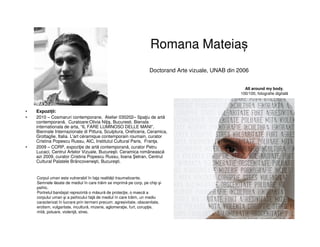 Romana Mateiaș
Doctorand Arte vizuale, UNAB din 2006
• Expoziții:
• 2010 – Cosmaruri contemporane, Atelier 030202– Spaţiu de artă
contemporană, Curatoare:Olivia Niţiş, Bucuresti. Bienala
internationala de arta, “IL FARE LUMINOSO DELLE MANI”,
Biennale Internazionale di Pittura, Sculptura, Oreficeria, Ceramica,
Grottaglie, Italia. L'art céramique contemporain roumain, curator
Cristina Popescu Russu, AIC, Institutul Cultural Paris, Franţa.
• 2009 – CORP, expoziţie de artă contemporană, curator Petru
Lucaci, Centrul Artelor Vizuale, Bucureşti. Ceramica românească
azi 2009, curator Cristina Popescu Russu, Ioana etran, Centrul
Cultural Palatele Brâncoveneşti, Bucureşti.
All around my body,
100/100, fotografie digitală
Corpul uman este vulnerabil în faţa realităţii traumatizante.
Semnele lăsate de mediul în care trăim se imprimă pe corp, pe chip şi
psihic.
Portretul bandajat reprezintă o măsură de protecţie, o mască a
corpului uman şi a psihicului faţă de mediul în care trăim, un mediu
caracterizat în lucrare prin termeni precum: agresivitate, obscenitate,
erotism, vulgaritate, incultură, mizerie, aglomeraţie, furt, corupţie,
mită, poluare, violenţă, stres.
 