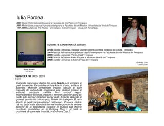 Iulia Pordea
• Imaginile manipulate digital din seria Death sunt ermetice și
greu accesibile. Ele oscilează între kitsch și arta, artificial și
autentic. Motivele prezentate încalcă tabuuri și sunt
preluate din subcultură. Imaginarul este deseori grotesc și
artificial, principala calitate fiind umorul negru.
Inconsistențele stilistice precum și temele lucrărilor ajung să
pună sub semnul întrebării bunul gust. Figurile absurde și
grotești provin din cultura pop, filmele din categoria B, arta
kitsch și postconceptualismul californian. Porunca biblică
“să nu ucizi” este abordată din mai multe puncte de vedere
pornind de la estetizarea violenței în cultura pop (Movie
murders), gratuitatea ei, în Ordinary Day 1, și până la
cruzimea de care este însoțită, în Ordinary Day 2.
2008- Master Politici Culturale Europene la Facultatea de Arte Plastice din Timişoara
2006- Master Surse şi resurse în pictura contemporană la Facultatea de Arte Plastice, Universitatea de Vest din Timişoara
1999-2004 Facultatea de Arte Plastice - Universitatea de Vest Timişoara – clasa prof. Romul Nuţiu
Seria DEATH, 2009- 2010
C-print
ACTIVITATE EXPOZIŢIONALĂ (selectiv)
2010-Expoziție personală, instalaţie Oameni printre cuvinte la Sinagoga din Cetate, Timişoara
2007-Participă la Festivalul de proiecte Utopii Contemporane la Facultatea de Arte Plastice din Timişoara.
2005-Expoziţia personală “Pentru Viaţă”,Timişoara
2004-Participă la Salonul Artelor Vizuale la Muzeulm de Artă din Timişoara
2003-Expoziție personală la Salonul Vega din Tmişoara.
Ordinary Day
150/112 cm
Movie Murders
120/160 cm
 