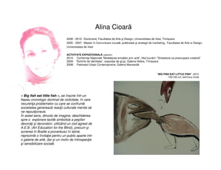 Alina Cioară
2008 - 2010: Doctorand, Facultatea de Arte şi Design, Universitatea de Vest, Timișoara
2005 - 2007: Master în Comunicare vizuală, publicitate şi strategii de marketing, Facultatea de Arte si Design,
Universitatea de Vest
ACTIVITATE EXPOZIŢIONALĂ (selectiv)
2010: Conferinţa Naţională “Modelarea emoţiilor prin artă”, titlul lucrării: “Sinestezia ca preocupare creativă”
2009: ”Schimb de identitate”, expoziţie de grup, Galeria Helios, Timișoara
2008: Festivalul Utopii Contemporane, Galeria Mansardă
« Big fish eat little fish », se înscrie într-un
traseu cronologic dominat de ciclicitate, în care
recurenţa problemelor cu care se confruntă
societatea generează reacţii culturale menite să
ne repoziţioneze.
În acest sens, dincolo de imagine, deschiderea
spre o explorare tactilă simbolică a peştilor
devoraţi şi devoratori, utilizând un cod agreat de
A.E.B. (Art Education for the Blind), precum şi
scrierea în Braille a proverbului în latină,
reprezintă o învitaţie pentru un public aparte intr-
o galerie de artă, dar şi un motiv de întrospecţie
şi sensibilizare socială.
“BIG FISH EAT LITTLE FISH” ,2010
100/100 cm, tehnnica mixtă
 