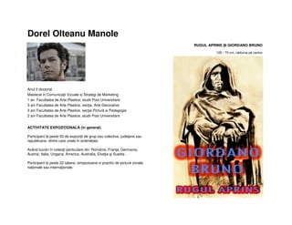 Dorel Olteanu Manole
Anul 2 doctorat
Masterat in Comunicaţii Vizuale si Strategi de Marketing
1 an Facultatea de Arte Plastice, studii Post Universitare
3 ani Facultatea de Arte Plastice, secţia Arte Decorative
3 ani Facultatea de Arte Plastice, secţia Pictură si Pedagogie
2 ani Facultatea de Arte Plastice, studii Post Universitare
ACTIVITATE EXPOZIŢIONALĂ (în general)
Participant la peste 50 de expoziţii de grup sau colective, judeţene sau
republicane, dintre care unele in străinătate.
Având lucrări în colecţii particulare din: România, Franţa, Germania,
Austria, Italia, Ungaria, America, Australia, Elveţia şi Suedia .
Participant la peste 22 tabere, simpozioane si practici de pictură zonale,
naţionale sau internaţionale.
RUGUL APRINS ȘI GIORDANO BRUNO
100 - 70 cm, cărbune pe carton
 