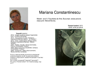 Mariana Constantinescu
Expoziții (selectiv)
2010- “ Imagini și gânduri despre fragmentele
lumii”, Primaria Cernavodă
2010- ”Documente de artist”, Pavilionul
expozițional Mamaia, galeria’’ Ion Nicodim‘‘;
2010- ˝inima˝- pretext pentru dialogul artelor,
Pavilionul expozițional Mamaia , Galeria
Nicodim ;
2009- “Poetica Vizuală - Divina Commedia,
Camus Universitatea “Ovidius”;
2008- Salonul de iarna al studenților, Campus,
Universitatea "Ovidius";
2008- "Conexiune", Zilele culturii aromane,
Muzeul de Arta, Constanța.
Master anul II, Facultatea de Arte, București, secția pictură,
clasa prof. Marcel Bunea.
Femeie fumând, 2010
50/60, acrilic pe pânză
Pe cât ar părea de banală, pornind de la antireclamele
existente pe țigarete, pe atât de gravă este problema
fumatului în timpul sarcinii, aceasta fiind perioada în care fătul
se formează.
Să o numesc inconștiență?? Nestiință?? Ignoranță??
Am numit-o "Femeie fumând" !! Ar fi trebuit să adaug, "așa
nu"??
 