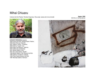 Mihai Chiuaru
Institutul de Arte Plastice “Nicolae Grigorescu” Bucureşti, secţia artă monumentală
EXPOZIŢII PERSONALE (selectiv)
2008 Centrul de Arte “George Aposu” Bacău;
2008 Sala Brâncuşi Chişinău;
2007 Galeria “Calina” Timişoara;
2006 Galeria “Cupola” Iaşi;
2004 Koga City Museum, Japonia;
2002 Galeria de artă Bistriţa;
2001 Bacău,Galeria “Arta”;
2001 Bucureşti,Galeria “Apollo”;
1999 Bacău,Galeria “Alfa”-Muzeul de Artă;
1994 Galeria “Covalenco”,Olanda;
1994 Piatra-Neamţ,Muzeul de Artă;
1987 Moineşti,Galeria “Geneza”;
Agapa, 2009
80/ 80 cm, Acril pe pânză
 