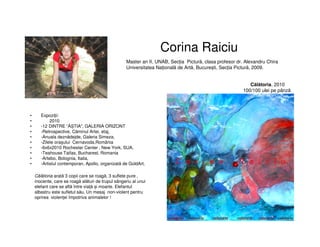 Corina Raiciu
• Expoziții:
• 2010
• -12 DINTRE “ĂȘTIA", GALERIA ORIZONT
• -Retrospective, Căminul Artei, etaj,
• -Anuala deznădejde, Galeria Simeza,
• -Zilele orașului Cernavoda,România
• -6x6x2010 Rochester Center , New York, SUA,
• -Teahouse Taifas, Bucharest, Romania
• -Artebo, Bolognia, Italia,
• -Artistul contemporan, Apollo, organizată de GoldArt,
Master an II, UNAB, Secția Pictură, clasa profesor dr. Alexandru Chira
Universitatea Națională de Artă, București, Secția Pictură, 2009.
Călătoria, 2010
100/100 ulei pe pânză
Călătoria arată 3 copii care se roagă, 3 suflete pure ,
inocente, care se roagă alături de trupul sângeriu al unui
elefant care se află între viață și moarte. Elefantul
albastru este sufletul său. Un mesaj non-violent pentru
oprirea violenței împotriva animalelor !
 