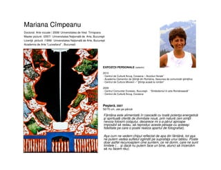 Mariana Cîmpeanu
• Fântâna este alimentată în cascadă cu toată potenţa energetică
şi spirituală oferită de divinitate nouă, prin natură (am simţit
nevoia folosirii colajului, deoarece mi s-a părut aproape
imposibil să redau, să reproduc aceste peisaje cu aceeaşi
fidelitate pe care o poate realiza apartul de fotografiat).
• Aşa cum ne vedem chipul reflectat de apa din fântână, tot aşa
ne putem vedea sufletul oglindit pe suprafaţa unui tablou. Poate
doar astfel recunoaştem cine suntem, ce ne dorim, care ne sunt
limitele (… şi dacă nu putem face un bine, atunci să încercăm
să nu facem rău).
Doctorat Arte vizuale / 2008/ Universitatea de Vest Timişoara
Master pictură /2007/ Universitatea Naţională de Arte, Bucureşti
Licenţă pictură /1999/ Universitatea Naţională de Arte, Bucureşti
Academia de Arte “Luceafarul” , Bucureşti
Peşteră, 2007
50/70 cm, ulei pe pânză
EXPOZIŢII PERSONALE (selectiv)
2010
- Centrul de Cultură Arcuş, Covasna – Acorduri florale”
- Academia Oamenilor de tiinţă din România, Sesiunea de comunicări ştiinţifice
- Centrul de Cultura Mioveni –“ tiinţa acasă la români”
2009
- Centrul Comunitar Evreiesc, Bucureşti- “Simbolismul în arta Românească”
- Centrul de Cultură Arcuş, Covasna
 