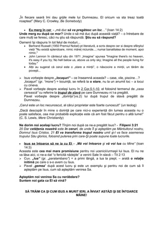 „În fiecare seară îmi dau grijile mele lui Dumnezeu. El oricum va sta treaz toată
noaptea!” (Mary C. Crowley, Be Somebody)

   • Eu merg în cer - „mă duc să va pregătesc un loc…” (Ioan 14:2)
Unde merg eu după ce mor? Unde o să mă duc după această viaţă? – o întrebare de
care mulţi se feresc, căci nu ştiu să răspundă. Ştiu eu să răspund?
Oamenii îşi răspuns în tot felul de moduri...
    •   Bertrand Russell (1950 Premiul Nobel) pt literatură, a scris despre cer si despre sfârşitul
        vieţii "Nu există splendoare, nimic măreţ niciunde...; numai banalitatea de moment, apoi
        nimic."
    •   John Lennon în cântecul său din 1971 „Imagine” spunea "Imagine there's no heaven,
        it's easy if you try; No hell below us, above us only sky; Imagine all the people living for
        today."
    •   Alţii au sugerat că cerul este o „stare a minţii”, o născocire a minţii, un târăm de
        poveşti...

 Isus vorbeşte despre „locaşuri” – ce înseamnă aceasta? – case, vile, piscine…?
  „locaşuri” (gr. “mone”) = locuinţă, se referă la o stare, nu la un anumit loc – a locui
  cu cineva.
 Pavel vorbeşte despre acelaşi lucru în 2 Cor.5:1-10, el folosind termenul de „casa
  cerească” cu referire la trupul de slavă pe care Dumnezeu ni l-a pregătit.
  Pavel vorbeşte despre „dorinţa”(vs.2) lui după trupul de slavă pregătit de
  Dumnezeu.
„Cerul este un loc necunoscut, al cărui proprietar este foarte cunoscut!” (un teolog)
„Dacă descopăr în mine o dorinţă pe care nici-o experienţă din lumea aceasta nu o
poate satisface, cea mai probabilă explicaţie este că am fost făcut pentru o altă lume!”
(C. S. Lewis, Mere Christianity)

Ne dorim noi acelaşi lucru? Tînjim noi după ce ne-a pregătit Isus? - Filipeni 3:21
20 Dar cetăţenia noastră este în ceruri, de unde Îl şi aşteptăm pe Mântuitorul nostru,
Domnul Isus Cristos. 21 El va transforma trupul nostru umil şi-l va face asemenea
trupului Său glorios, folosind puterea prin care-Şi poate supune toate lucrurile.

•   Isus se întoarce să ne ia cu El – „Mă voi întoarce şi vă voi lua cu Mine” (Ioan
    14:3)
Aceasta este cea mai mare promisiune pentru noi ucenicii/urmaşii lui Isus. El nu ne
va lăsa aici, ci ne-a dat “o fericită nădejde” a venirii Sale în slavă – Tit 2:13
 Cuv. „lua” (gr. „paralambano”) = a primi lângă, a lua la piept. – arată o relaţie
    initimă pe care o s-o avem cu Isus.
 Pavel „gemea” după acest lucru şi este un exemplu şi pentru noi de cum să îl
    aşteptăm pe Isus, cum să aşteptăm venirea Sa.

Aşteptăm noi venirea Sa cu nerăbdare?
Suntem noi gata ca El să vină?


    SĂ TRĂIM CA ŞI CUM ISUS A MURIT IERI, A ÎNVIAT ASTĂZI ŞI SE ÎNTOARCE
                                 MÂINE!
 