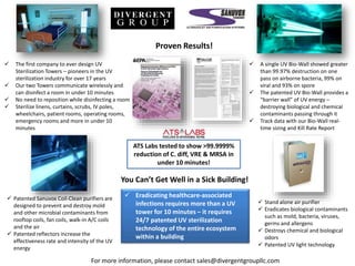  The first company to ever design UV
Sterilization Towers – pioneers in the UV
sterilization industry for over 17 years
Our two Towers communicate wirelessly and
can disinfect a room in under 10 minutes
No need to reposition while disinfecting a room
Sterilize linens, curtains, scrubs, IV poles,
wheelchairs, patient rooms, operating rooms,
emergency rooms and more in under 10
minutes
ATS Labs tested to show >99.9999%
reduction of C. diff, VRE & MRSA in
under 10 minutes!
A single UV Bio-Wall showed greater
than 99.97% destruction on one
pass on airborne bacteria, 99% on
viral and 93% on spore
The patented UV Bio-Wall provides a
“barrier wall” of UV energy –
destroying biological and chemical
contaminants passing through it
Track data with our Bio-Wall real-
time sizing and Kill Rate Report
Proven Results!
Patented Sanuvox Coil-Clean purifiers are
designed to prevent and destroy mold
and other microbial contaminants from
rooftop coils, fan coils, walk-in A/C coils
and the air
Patented reflectors increase the
effectiveness rate and intensity of the UV
energy
Stand alone air purifier
Eradicates biological contaminants
such as mold, bacteria, viruses,
germs and allergens
Destroys chemical and biological
odors
Patented UV light technology
You Can’t Get Well in a Sick Building!
Eradicating healthcare-associated
infections requires more than a UV
tower for 10 minutes – it requires
24/7 patented UV sterilization
technology of the entire ecosystem
within a building
For more information, please contact sales@divergentgroupllc.com