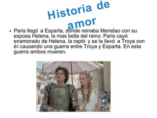 • Paris llegó a Esparta, donde reinaba Menelao con su
esposa Helena, la mas bella del reino. Paris cayó
enamorado de Helena, la raptó y se la llevó a Troya con
él causando una guerra entre Troya y Esparta. En esta
guerra ambos mueren.
Historia de
amor
 