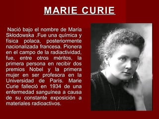 MARIE CURIEMARIE CURIE
Nació bajo el nombre de MaríaNació bajo el nombre de María
Skłodowska .Fue una química ySkłodowska .Fue una química y
física polaca, posteriormentefísica polaca, posteriormente
nacionalizada francesa. Pioneranacionalizada francesa. Pionera
en el campo de la radiactividad,en el campo de la radiactividad,
fue, entre otros méritos, lafue, entre otros méritos, la
primera persona en recibir dosprimera persona en recibir dos
premios Nobel y la primerapremios Nobel y la primera
mujer en ser profesora en lamujer en ser profesora en la
Universidad de París. MarieUniversidad de París. Marie
Curie falleció en 1934 de unaCurie falleció en 1934 de una
enfermedad sanguínea a causaenfermedad sanguínea a causa
de su constante exposición ade su constante exposición a
materiales radioactivos.materiales radioactivos.
 
