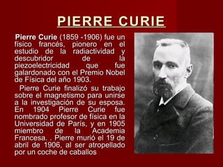 PIERRE CURIEPIERRE CURIE
Pierre CuriePierre Curie (1859 -1906) fue un(1859 -1906) fue un
físico francés, pionero en elfísico francés, pionero en el
estudio de la radiactividad yestudio de la radiactividad y
descubridor de ladescubridor de la
piezoelectricidad que fuepiezoelectricidad que fue
galardonado con el Premio Nobelgalardonado con el Premio Nobel
de Física del año 1903.de Física del año 1903.
Pierre Curie finalizó su trabajoPierre Curie finalizó su trabajo
sobre el magnetismo para unirsesobre el magnetismo para unirse
a la investigación de su esposa.a la investigación de su esposa.
En 1904 Pierre Curie fueEn 1904 Pierre Curie fue
nombrado profesor de física en lanombrado profesor de física en la
Universidad de París, y en 1905Universidad de París, y en 1905
miembro de la Academiamiembro de la Academia
Francesa. . Pierre murió el 19 deFrancesa. . Pierre murió el 19 de
abril de 1906, al ser atropelladoabril de 1906, al ser atropellado
por un coche de caballospor un coche de caballos
 