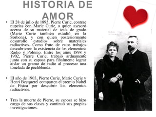 • El 28 de julio de 1895, Pierre Curie, contrae
nupcias con Marie Curie, a quien asesoró
acerca de su material de tesis de grado
(Marie Curie también estudió en la
Sorbona), y con quien posteriormente
desarrollo estudios sobre materiales
radiactivos. Como fruto de estos trabajos
descubrieron la existencia de los elementos:
Radio y Polonio. Entre los años 1898 y
1902, Pierre Curie, trabajó arduamente
junto con su esposa para finalmente lograr
aislar un gramo de radio al procesar una
tonelada de pechblenda.
• El año de 1903, Pierre Curie, Marie Curie y
Henri Becquerel comparten el premio Nobel
de Física por descubrir los elementos
radiactivos.
• Tras la muerte de Pierre, su esposa se hizo
cargo de sus clases y continuó sus propias
investigaciones.
HISTORIA DE
AMOR
 