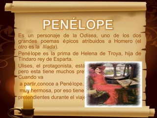 Es un personaje de la Odisea, uno de los dos
grandes poemas épicos atribuidos a Homero (el
otro es la Ilíada).
Penélope es la prima de Helena de Troya, hija de
Tíndaro rey de Esparta.
Ulises, el protagonista, está enamorado de Helena,
pero esta tiene muchos pretendientes, y él desiste.
Cuando va
a partir,conoce a Penélope. Es una mujer
muy hermosa, por eso tiene a tantos
pretendientes durante el viaje de Ulises.
 