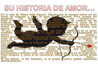 En la vida de Ulises falta alguien. Alguien que le otorgue calma en las
horas de angustia y alivie el peso de su soledad. Para cumplir los
designios del Destino, é l necesita una compañ era.
Elige la mujer más bella de Grecia; Helena, hija de Tíndaro rey de
Esparta. Pero cuando llega allí, dispuesto a pedir la mano de la
muchacha, se encuentra con una desagradable sorpresa: Helena tiene
tantos pretendientes que para conseguirla tendría que desatar una
guerra.
El rey, nervioso, confiesa a Ulises que teme el comienzo de un grave
conflicto, desencadenado por la pasió n que su hija ha despertado en
tantos hombres al mismo tiempo.
Ulises desiste del matrimonio con la princesa. Pero antes de partir,é l y el
resto de pretendientes rechazados prometerían ayudar al elegido a
conservar a su mujer.
Con voz grave el rey de Esparta se dirige a la multitud y les comunica el
extrañ o juramento.
Ulises se prepara para el viaje de retorno, cuando una figura femenina
llama su atenció n. Es Pené lope, prima de Helena, que ha venido a
aconsejar a la princesa en indecisió n.
Enamorados a primera vista, una fuerza mágica los une en un largo beso.
Poco despué s y como si se conocieran desde hace añ os parten juntos
para Itaca.
Ni los dioses, ni los hombres, ni el propio Destino podrán separarlos
definitivamente.
 