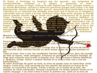 Ni Ulises ni Pené lope se imaginan que les aguarda una tempestad de
acontecimientos contarios a la alegría y contrarios al amor.
La noticia no tarda en llegar; Helena ha sido raptada por Paris, príncipe troyano, y
su marido Menceslao, convoca a todos los guerreros griegos para luchar a su lado
Desesperado, intenta simular locura, pero le desenmascaran ponié ndole a su hijo
Telé maco en un momento que simulaba tanto furor que el hé roe se ve obligado a
interrumpir para no matar a su hijo. Entonces Ulises debe partir. Aunque su marido
estuvo ausente durante más de veinte añ os como consecuencia de la guerra de
Troya, Pené lope nunca dudó de que é l regresaría, y mantuvo fidelidad. La
cortejaban muchos pretendientes, que llevaban una vida esplé ndida y cometían
excesos en el palacio de Ulises. . Pené lope contuvo sus intenciones con el
pretexto de que debía acabar una mortaja que estaba tejiendo para Laertes, su
suegro. Cada noche deshacía la labor que había completado durante el día y, por
este medio, evitaba tener que elegir un marido. Sin embargo, la estratagema se
descubrió al ser delatada por una sirvienta, y los nobles comenzaron a
insistir en una inmediata decisió n de matrimonio.
Mientras tanto Ulises había regresado a Itaca, disfrazado de mendigo,
y observando la situació n.
Pené lope, siempre esperando la llegada del esposo, pero aún sin sospechar que
é ste sea el forastero andrajoso, entra en la sala donde están los pretendientes y,
con una nueva estratagema en la mente,
anuncia que desposará a aquel que consiga tirar la flecha con el arco de Ulises,
atravesando doce orificios hechos en otros tantos cabos de hachas puestos en
fila.
Traen el arma. Uno a uno, los candidatos intentan tender el arco, pero aún usando
de toda su fuerza, nada consiguen. Entonces se aproxima el anciano mendigo. El
finge gran esfuerzo para tender el pesado arco. Pero alcanza el blanco fácilmente
y, despué s, riendo, vuelve a colocar flechas en el arco y mata uno a uno los
pretendientes.
Al saber Pené lope de quien se trata, la reina no puede creer en tanto bien, tanta
alegría. Como loca, sale corriendo por los salones del palacio en busca de su
marido. Lo encuentra sin tardar. Frente a frente, en el centro de la sala, los
esposos se miran extasiados. Despué s lentamente sin hablar palabra entran en el
cuarto conyugal. Y se aman como si fuese la primera vez, como en su luna de
 