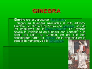 GINEBRAGINEBRA
GinebraGinebra era la esposa delera la esposa del Rey ArturoRey Arturo..
Según las leyendas asociadas al mito artúrico,Según las leyendas asociadas al mito artúrico,
Ginebra fue infiel al Rey Arturo conGinebra fue infiel al Rey Arturo con LancelotLancelot, uno de, uno de
los caballeros de lalos caballeros de la Mesa RedondaMesa Redonda. La leyenda. La leyenda
asocia la infidelidad de Ginebra con Lancelot a laasocia la infidelidad de Ginebra con Lancelot a la
caída del reino de Camelot, de ahí que seacaída del reino de Camelot, de ahí que sea
considerada como unconsiderada como un símbolosímbolo de la fragilidad de lade la fragilidad de la
condición humana y de lacondición humana y de la perversiónperversión..
 