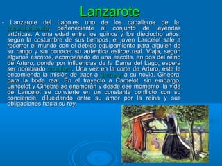 LanzaroteLanzarote
- Lanzarote del Lago es uno de los caballeros de la- Lanzarote del Lago es uno de los caballeros de la
Mesa RedondaMesa Redonda, perteneciente al conjunto de leyendas, perteneciente al conjunto de leyendas
artúricas. A una edad entre los quince y los dieciocho años,artúricas. A una edad entre los quince y los dieciocho años,
según la costumbre de sus tiempos, el joven Lancelot sale asegún la costumbre de sus tiempos, el joven Lancelot sale a
recorrer el mundo con el debido equipamiento para alguien derecorrer el mundo con el debido equipamiento para alguien de
su rango y sin conocer su auténtica estirpe real. Viaja, segúnsu rango y sin conocer su auténtica estirpe real. Viaja, según
algunos escritos, acompañado de una escolta, en pos del reinoalgunos escritos, acompañado de una escolta, en pos del reino
de Arturo, donde por influencias de la Dama del Lago, esperade Arturo, donde por influencias de la Dama del Lago, espera
ser nombradoser nombrado caballerocaballero. Una vez en la corte de Arturo, éste le. Una vez en la corte de Arturo, éste le
encomienda la misión de traer aencomienda la misión de traer a CamelotCamelot a su novia, Ginebra,a su novia, Ginebra,
para la boda real. En el trayecto a Camelot, sin embargo,para la boda real. En el trayecto a Camelot, sin embargo,
Lancelot y Ginebra se enamoran y desde ese momento, la vidaLancelot y Ginebra se enamoran y desde ese momento, la vida
de Lancelot se convierte en un constante conflicto con sude Lancelot se convierte en un constante conflicto con su
conciencia, dilucidando entre su amor por la reina y susconciencia, dilucidando entre su amor por la reina y sus
obligaciones hacia su rey.obligaciones hacia su rey.
 