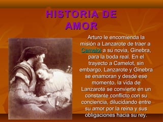Arturo le encomienda laArturo le encomienda la
misión a Lanzarote de traer amisión a Lanzarote de traer a
CamelotCamelot a su novia, Ginebra,a su novia, Ginebra,
para la boda real. En elpara la boda real. En el
trayecto a Camelot, sintrayecto a Camelot, sin
embargo, Lanzarote y Ginebraembargo, Lanzarote y Ginebra
se enamoran y desde esese enamoran y desde ese
momento, la vida demomento, la vida de
Lanzarote se convierte en unLanzarote se convierte en un
constante conflicto con suconstante conflicto con su
conciencia, dilucidando entreconciencia, dilucidando entre
su amor por la reina y sussu amor por la reina y sus
obligaciones hacia su rey.obligaciones hacia su rey.
HISTORIA DEHISTORIA DE
AMORAMOR
 