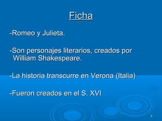 22
FichaFicha
-Romeo y Julieta.-Romeo y Julieta.
-Son personajes literarios, creados por-Son personajes literarios, creados por
William Shakespeare.William Shakespeare.
-La historia transcurre en Verona (Italia)-La historia transcurre en Verona (Italia)
-Fueron creados en el S. XVI-Fueron creados en el S. XVI
 